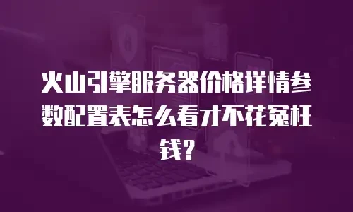 火山引擎服务器价格详情参数配置表怎么看才不花冤枉钱？