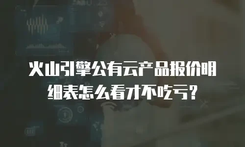 火山引擎公有云产品报价明细表怎么看才不吃亏？