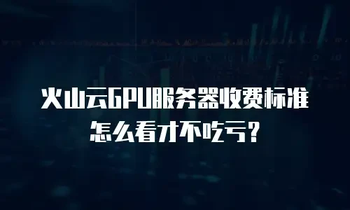 火山云GPU服务器收费标准怎么看才不吃亏？
