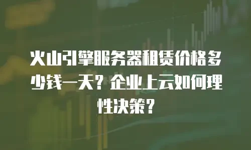 火山引擎服务器租赁价格多少钱一天？企业上云如何理性决策？