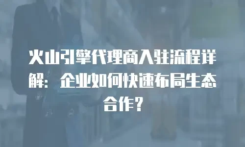 火山引擎代理商入驻流程详解：企业如何快速布局生态合作？