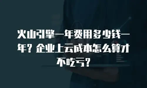 火山引擎一年费用多少钱一年？企业上云成本怎么算才不吃亏？