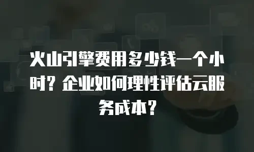火山引擎费用多少钱一个小时？企业如何理性评估云服务成本？