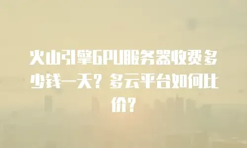 火山引擎GPU服务器收费多少钱一天？多云平台如何比价？