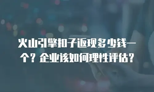 火山引擎扣子返现多少钱一个？企业该如何理性评估？