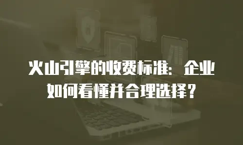 火山引擎的收费标准：企业如何看懂并合理选择？