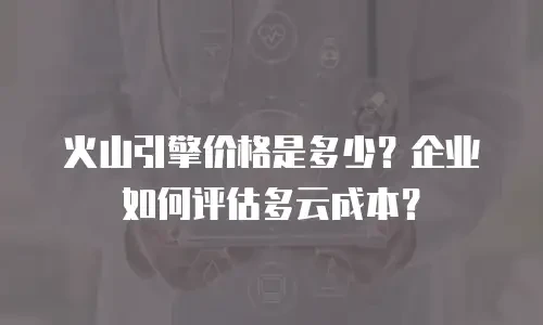 火山引擎价格是多少？企业如何评估多云成本？