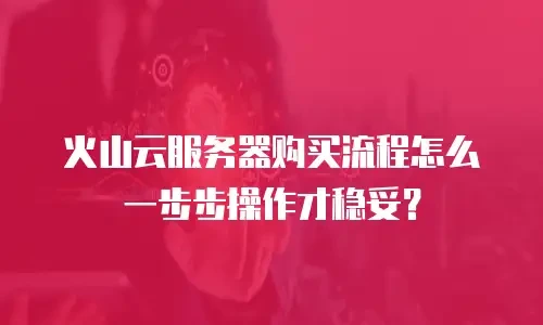 火山云服务器购买流程怎么一步步操作才稳妥？