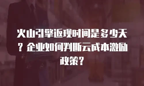 火山引擎返现时间是多少天？企业如何判断云成本激励政策？