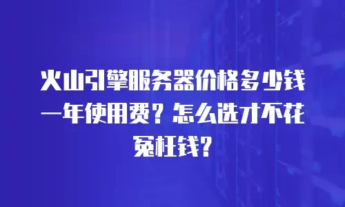 火山引擎服务器价格多少钱一年使用费？怎么选才不花冤枉钱？
