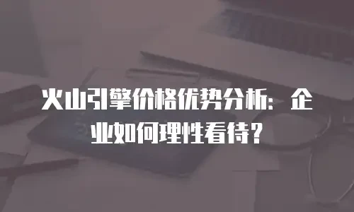 火山引擎价格优势分析：企业如何理性看待？