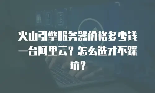火山引擎服务器价格多少钱一台阿里云？怎么选才不踩坑？