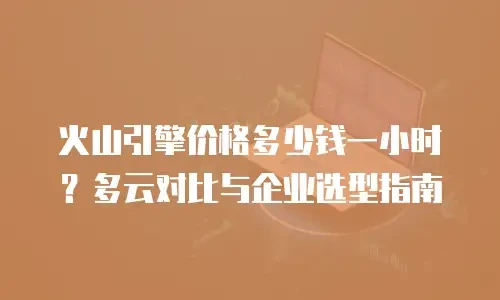 火山引擎价格多少钱一小时？多云对比与企业选型指南