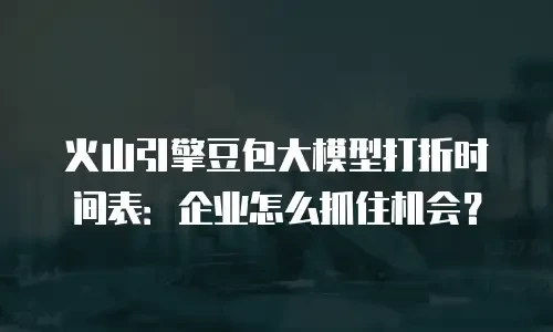 火山引擎豆包大模型打折时间表：企业怎么抓住机会？