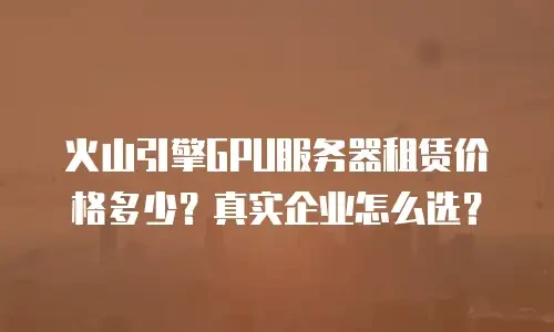 火山引擎GPU服务器租赁价格多少？真实企业怎么选？