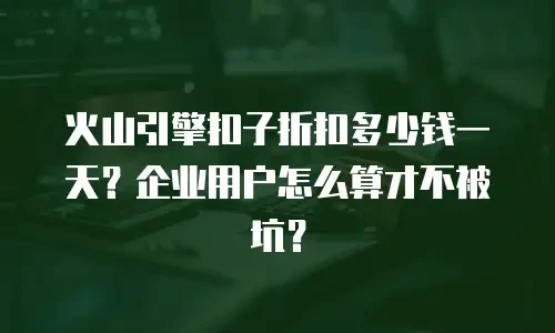 火山引擎扣子折扣多少钱一天？企业用户怎么算才不被坑？