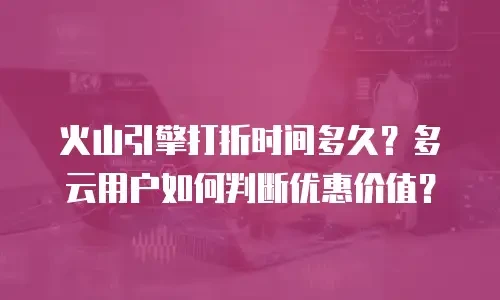 火山引擎打折时间多久？多云用户如何判断优惠价值？