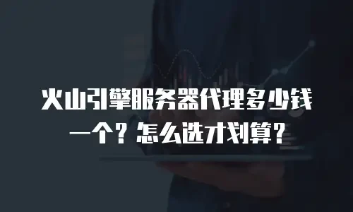 火山引擎服务器代理多少钱一个？怎么选才划算？