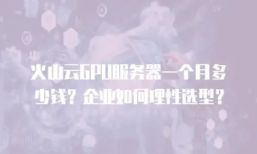 火山云GPU服务器一个月多少钱？企业如何理性选型？