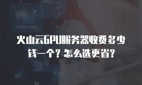 火山云GPU服务器收费多少钱一个？怎么选更省？