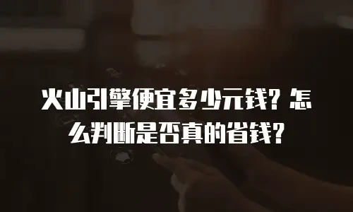 火山引擎便宜多少元钱？怎么判断是否真的省钱？