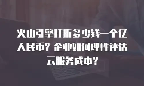 火山引擎打折多少钱一个亿人民币？企业如何理性评估云服务成本？