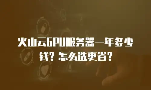 火山云GPU服务器一年多少钱？怎么选更省？