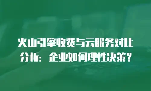 火山引擎收费与云服务对比分析：企业如何理性决策？