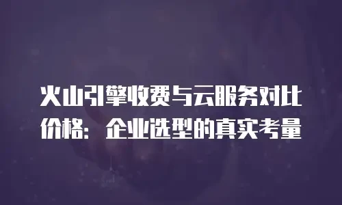 火山引擎收费与云服务对比价格：企业选型的真实考量
