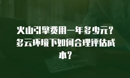 火山引擎费用一年多少元？多云环境下如何合理评估成本？