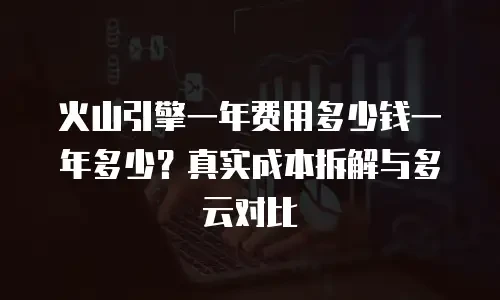 火山引擎一年费用多少钱一年多少？真实成本拆解与多云对比