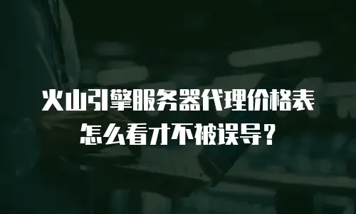 火山引擎服务器代理价格表怎么看才不被误导？