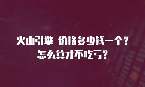 火山引擎 价格多少钱一个？怎么算才不吃亏？