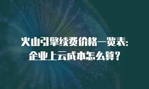 火山引擎续费价格一览表：企业上云成本怎么算？