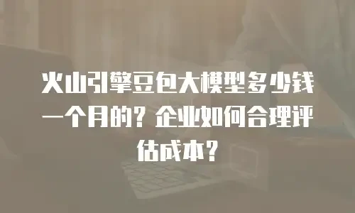 火山引擎豆包大模型多少钱一个月的？企业如何合理评估成本？