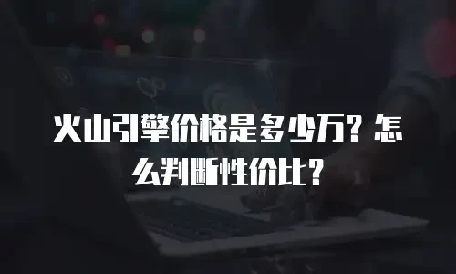 火山引擎价格是多少万？怎么判断性价比？