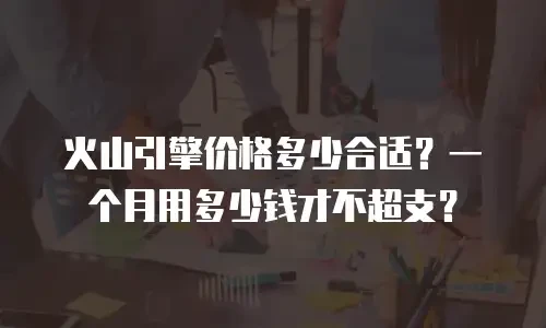 火山引擎价格多少合适？一个月用多少钱才不超支？