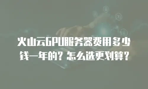火山云GPU服务器费用多少钱一年的？怎么选更划算？