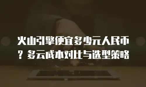 火山引擎便宜多少元人民币？多云成本对比与选型策略