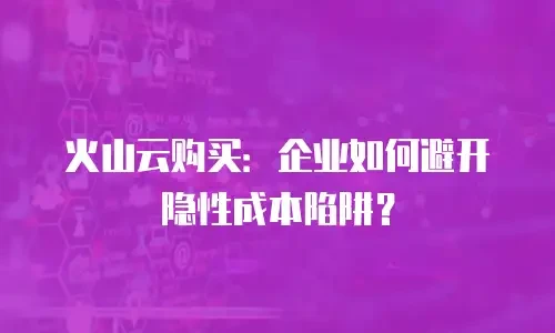 火山云购买：企业如何避开隐性成本陷阱？