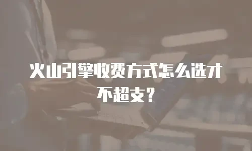火山引擎收费方式怎么选才不超支？