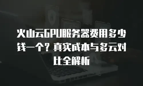 火山云GPU服务器费用多少钱一个？真实成本与多云对比全解析
