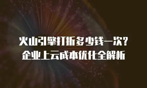火山引擎打折多少钱一次？企业上云成本优化全解析