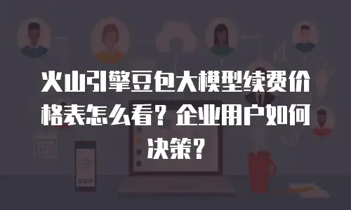 火山引擎豆包大模型续费价格表怎么看？企业用户如何决策？