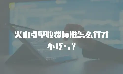 火山引擎收费标准怎么算才不吃亏？