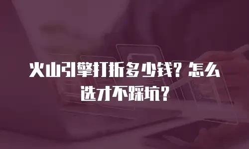 火山引擎打折多少钱？怎么选才不踩坑？
