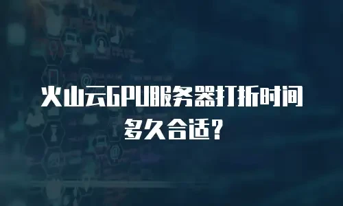 火山云GPU服务器打折时间多久合适？