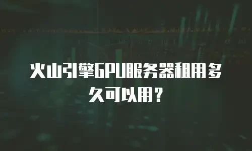 火山引擎GPU服务器租用多久可以用？