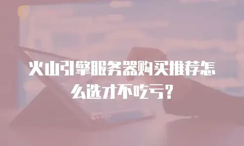 火山引擎服务器购买推荐怎么选才不吃亏？