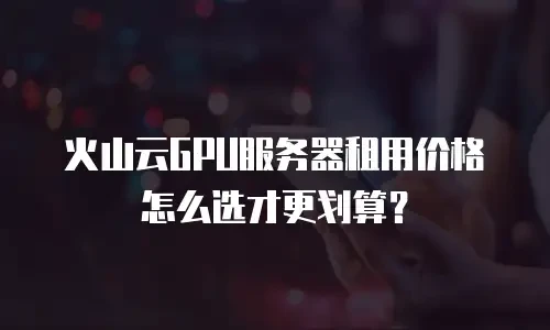 火山云GPU服务器租用价格怎么选才更划算？